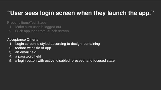 “User sees login screen when they launch the app.”
Preconditions/Test Steps:
1. Make sure user is logged out
2. Click app icon from launch screen
Acceptance Criteria:
1. Login screen is styled according to design, containing
2. toolbar with title of app
3. an email field
4. a password field
5. a login button with active, disabled, pressed, and focused state
