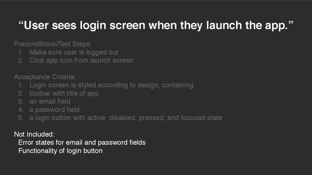 “User sees login screen when they launch the app.”
Preconditions/Test Steps:
1. Make sure user is logged out
2. Click app icon from launch screen
Acceptance Criteria:
1. Login screen is styled according to design, containing
2. toolbar with title of app
3. an email field
4. a password field
5. a login button with active, disabled, pressed, and focused state
Not Included:
Error states for email and password fields
Functionality of login button
