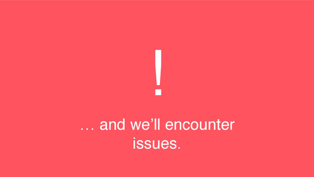 !
… and we’ll encounter
issues.
