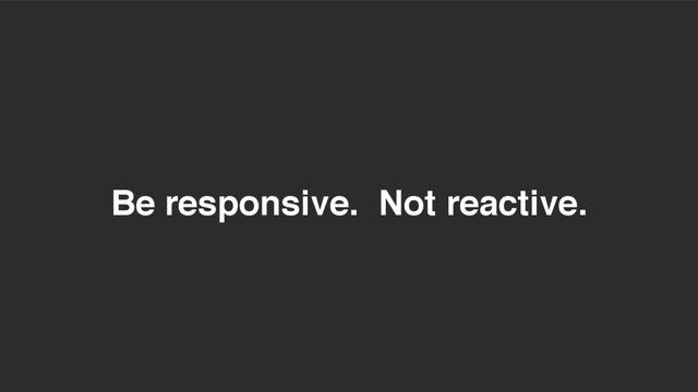 Be responsive. Not reactive.
