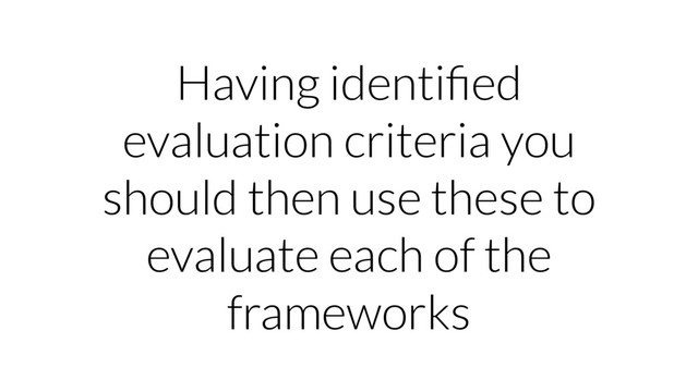 Having identiﬁed
evaluation criteria you
should then use these to
evaluate each of the
frameworks
