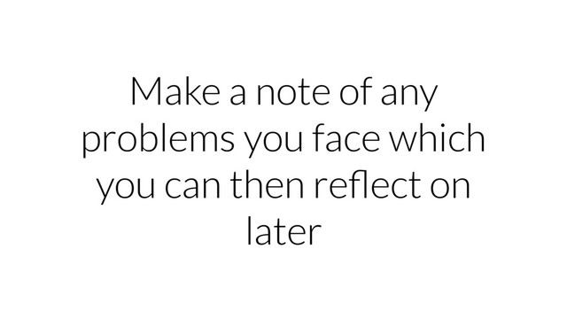 Make a note of any
problems you face which
you can then reﬂect on
later

