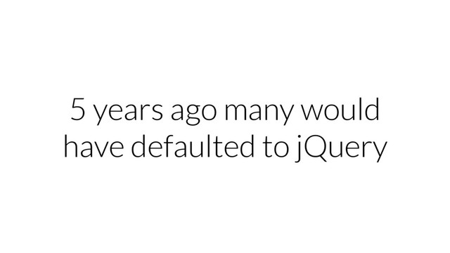 5 years ago many would
have defaulted to jQuery
