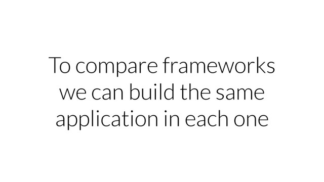 To compare frameworks
we can build the same
application in each one
