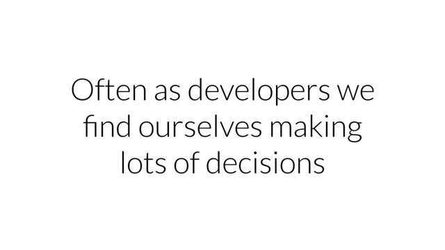Often as developers we
ﬁnd ourselves making
lots of decisions
