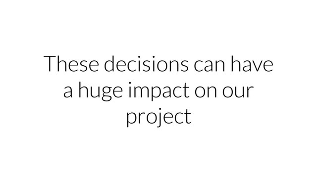 These decisions can have
a huge impact on our
project
