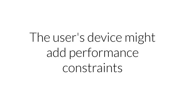 The user's device might
add performance
constraints
