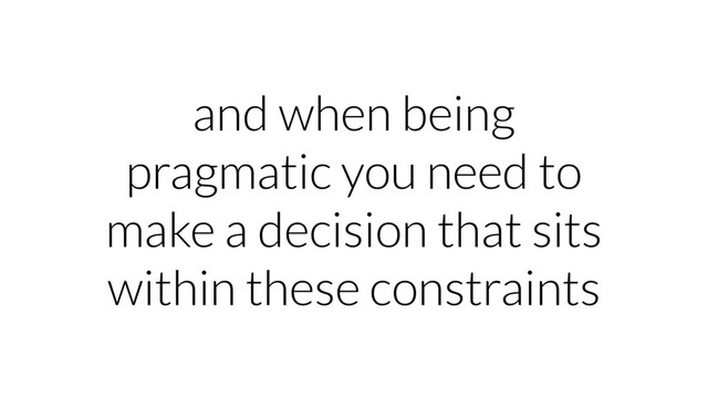 and when being
pragmatic you need to
make a decision that sits
within these constraints
