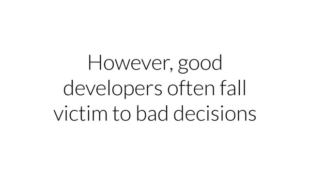 However, good
developers often fall
victim to bad decisions
