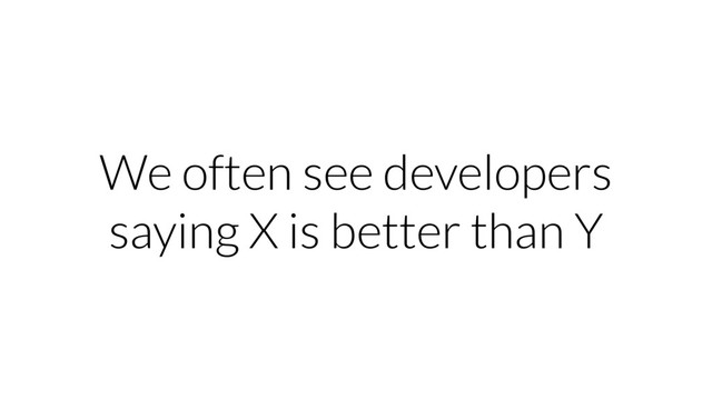 We often see developers
saying X is better than Y
