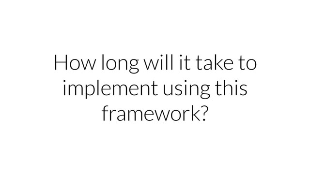 How long will it take to
implement using this
framework?
