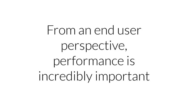 From an end user
perspective,
performance is
incredibly important
