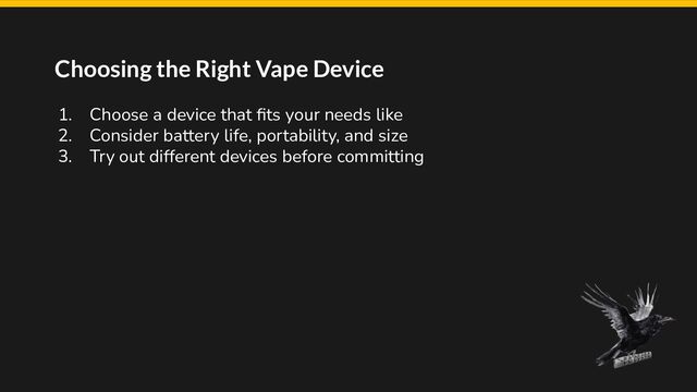Choosing the Right Vape Device
1. Choose a device that ﬁts your needs like
2. Consider battery life, portability, and size
3. Try out different devices before committing
