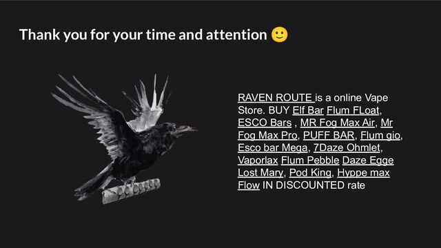 Thank you for your time and attention 🙂
RAVEN ROUTE is a online Vape
Store. BUY Elf Bar Flum FLoat,
ESCO Bars , MR Fog Max Air, Mr
Fog Max Pro, PUFF BAR, Flum gio,
Esco bar Mega, 7Daze Ohmlet,
Vaporlax Flum Pebble Daze Egge
Lost Mary, Pod King, Hyppe max
Flow IN DISCOUNTED rate
