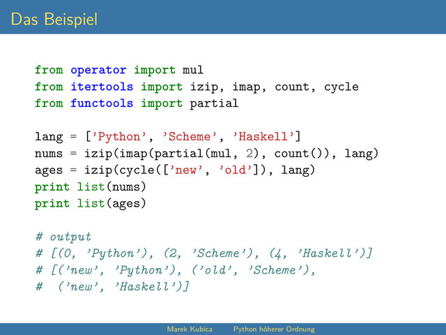Das Beispiel
from operator import mul
from itertools import izip, imap, count, cycle
from functools import partial
lang = [’Python’, ’Scheme’, ’Haskell’]
nums = izip(imap(partial(mul, 2), count()), lang)
ages = izip(cycle([’new’, ’old’]), lang)
print list(nums)
print list(ages)
# output
# [(0, ’Python’), (2, ’Scheme’), (4, ’Haskell’)]
# [(’new’, ’Python’), (’old’, ’Scheme’),
# (’new’, ’Haskell’)]
Marek Kubica Python höherer Ordnung
