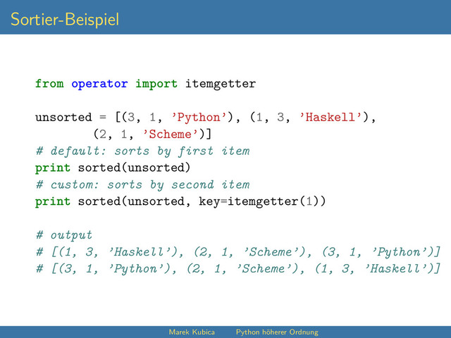 Sortier-Beispiel
from operator import itemgetter
unsorted = [(3, 1, ’Python’), (1, 3, ’Haskell’),
(2, 1, ’Scheme’)]
# default: sorts by first item
print sorted(unsorted)
# custom: sorts by second item
print sorted(unsorted, key=itemgetter(1))
# output
# [(1, 3, ’Haskell’), (2, 1, ’Scheme’), (3, 1, ’Python’)]
# [(3, 1, ’Python’), (2, 1, ’Scheme’), (1, 3, ’Haskell’)]
Marek Kubica Python höherer Ordnung
