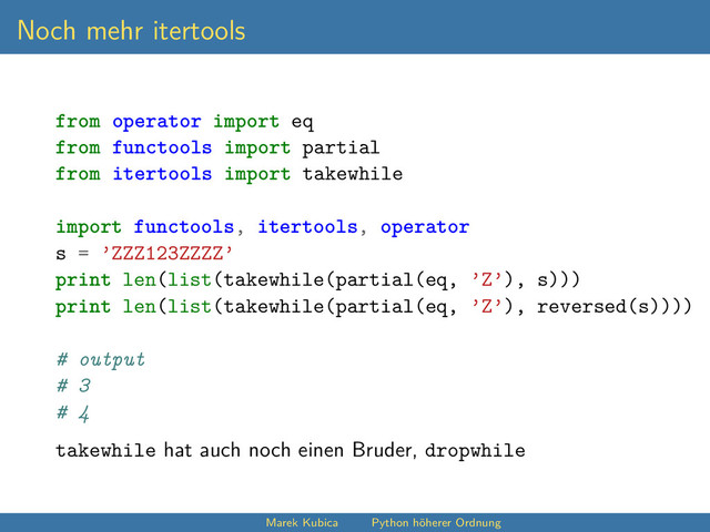 Noch mehr itertools
from operator import eq
from functools import partial
from itertools import takewhile
import functools, itertools, operator
s = ’ZZZ123ZZZZ’
print len(list(takewhile(partial(eq, ’Z’), s)))
print len(list(takewhile(partial(eq, ’Z’), reversed(s))))
# output
# 3
# 4
takewhile hat auch noch einen Bruder, dropwhile
Marek Kubica Python höherer Ordnung
