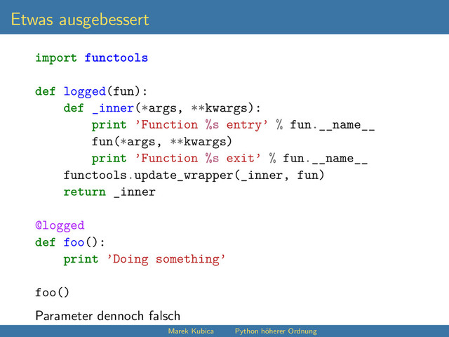 Etwas ausgebessert
import functools
def logged(fun):
def _inner(*args, **kwargs):
print ’Function %s entry’ % fun.__name__
fun(*args, **kwargs)
print ’Function %s exit’ % fun.__name__
functools.update_wrapper(_inner, fun)
return _inner
@logged
def foo():
print ’Doing something’
foo()
Parameter dennoch falsch
Marek Kubica Python höherer Ordnung
