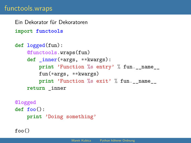 functools.wraps
Ein Dekorator für Dekoratoren
import functools
def logged(fun):
@functools.wraps(fun)
def _inner(*args, **kwargs):
print ’Function %s entry’ % fun.__name__
fun(*args, **kwargs)
print ’Function %s exit’ % fun.__name__
return _inner
@logged
def foo():
print ’Doing something’
foo()
Marek Kubica Python höherer Ordnung
