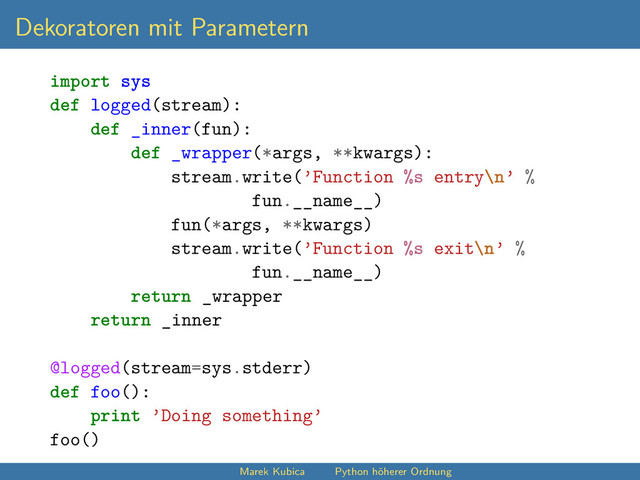 Dekoratoren mit Parametern
import sys
def logged(stream):
def _inner(fun):
def _wrapper(*args, **kwargs):
stream.write(’Function %s entry\n’ %
fun.__name__)
fun(*args, **kwargs)
stream.write(’Function %s exit\n’ %
fun.__name__)
return _wrapper
return _inner
@logged(stream=sys.stderr)
def foo():
print ’Doing something’
foo()
Marek Kubica Python höherer Ordnung
