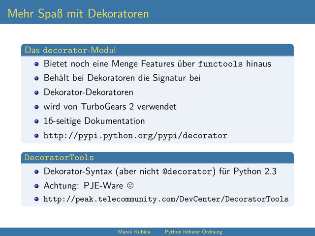 Mehr Spaß mit Dekoratoren
Das decorator-Modul
Bietet noch eine Menge Features über functools hinaus
Behält bei Dekoratoren die Signatur bei
Dekorator-Dekoratoren
wird von TurboGears 2 verwendet
16-seitige Dokumentation
http://pypi.python.org/pypi/decorator
DecoratorTools
Dekorator-Syntax (aber nicht @decorator) für Python 2.3
Achtung: PJE-Ware
http://peak.telecommunity.com/DevCenter/DecoratorTools
Marek Kubica Python höherer Ordnung
