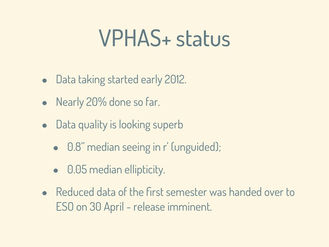 VPHAS+ status
• Data taking started early 2012.
• Nearly 20% done so far.
• Data quality is looking superb
• 0.8” median seeing in r’ (unguided);
• 0.05 median ellipticity.
• Reduced data of the ﬁrst semester was handed over to
ESO on 30 April - release imminent.
