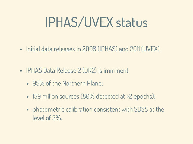 IPHAS/UVEX status
• Initial data releases in 2008 (IPHAS) and 2011 (UVEX).
• IPHAS Data Release 2 (DR2) is imminent
• 95% of the Northern Plane;
• 159 milion sources (80% detected at >2 epochs);
• photometric calibration consistent with SDSS at the
level of 3%.
