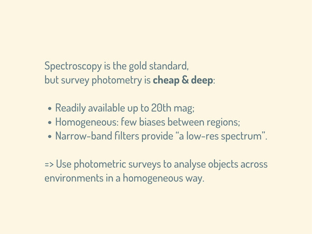 Spectroscopy is the gold standard,
but survey photometry is cheap & deep:
• Readily available up to 20th mag;
• Homogeneous: few biases between regions;
• Narrow-band ﬁlters provide “a low-res spectrum”.
=> Use photometric surveys to analyse objects across
environments in a homogeneous way.
