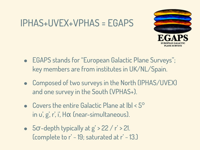 IPHAS+UVEX+VPHAS = EGAPS
• EGAPS stands for “European Galactic Plane Surveys”;
key members are from institutes in UK/NL/Spain.
• Composed of two surveys in the North (IPHAS/UVEX)
and one survey in the South (VPHAS+).
• Covers the entire Galactic Plane at |b| < 5°
in u’, g’, r’, i’, Hα (near-simultaneous).
• 5σ-depth typically at g’ > 22 / r’ > 21.
(complete to r’ ~ 19; saturated at r’ ~ 13.)

