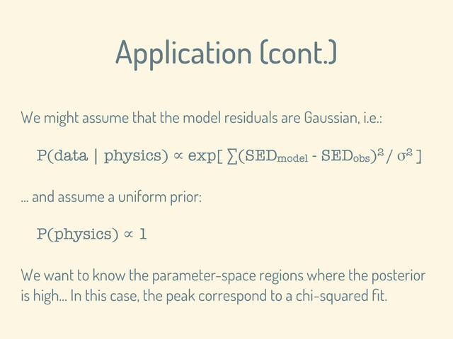 Application (cont.)
We might assume that the model residuals are Gaussian, i.e.:
P(data | physics) ∝ exp[ ∑(SEDmodel - SEDobs)2 / σ2 ]
... and assume a uniform prior:
P(physics) ∝ 1
We want to know the parameter-space regions where the posterior
is high... In this case, the peak correspond to a chi-squared ﬁt.
