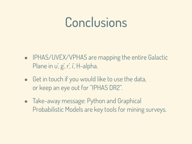 Conclusions
• IPHAS/UVEX/VPHAS are mapping the entire Galactic
Plane in u’, g’, r’, i’, H-alpha.
• Get in touch if you would like to use the data,
or keep an eye out for “IPHAS DR2”.
• Take-away message: Python and Graphical
Probabilistic Models are key tools for mining surveys.

