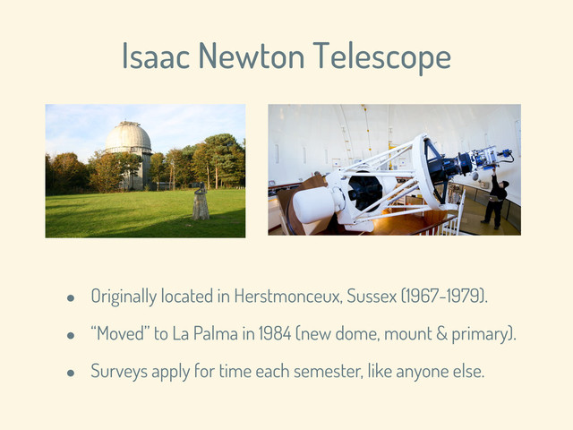 Isaac Newton Telescope
• Originally located in Herstmonceux, Sussex (1967-1979).
• “Moved” to La Palma in 1984 (new dome, mount & primary).
• Surveys apply for time each semester, like anyone else.
