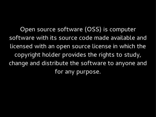 Open source software (OSS) is computer
software with its source code made available and
licensed with an open source license in which the
copyright holder provides the rights to study,
change and distribute the software to anyone and
for any purpose.
