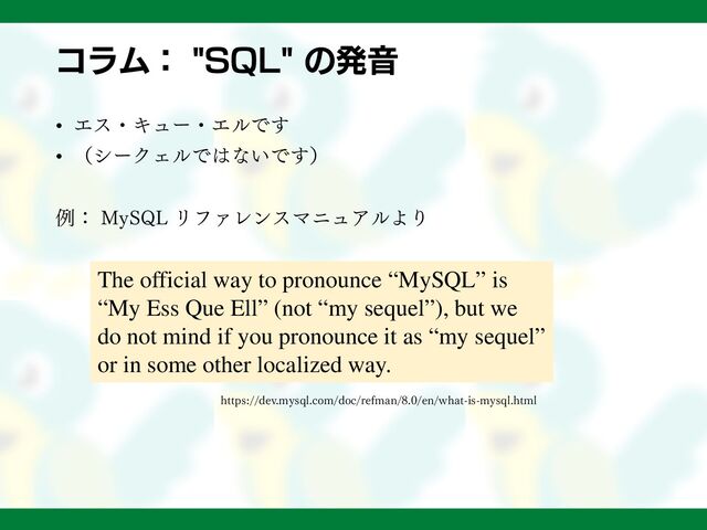 コラム： "SQL" の発音
• エス・キュー・エルです
• （シークェルではないです）
例： MySQL リファレンスマニュアルより
https://dev.mysql.com/doc/refman/8.0/en/what-is-mysql.html
The official way to pronounce “MySQL” is
“My Ess Que Ell” (not “my sequel”), but we
do not mind if you pronounce it as “my sequel”
or in some other localized way.
