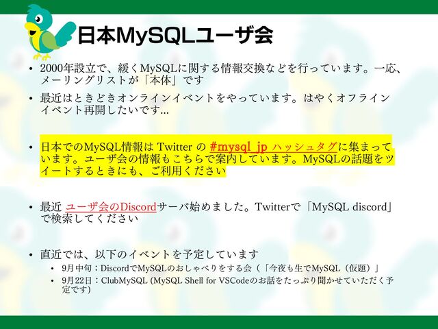 日本MySQLユーザ会
• 2000年設立で、緩くMySQLに関する情報交換などを行っています。一応、
メーリングリストが「本体」です
• 最近はときどきオンラインイベントをやっています。はやくオフライン
イベント再開したいです...
• 日本でのMySQL情報は Twitter の #mysql_jp ハッシュタグに集まって
います。ユーザ会の情報もこちらで案内しています。MySQLの話題をツ
イートするときにも、ご利用ください
• 最近 ユーザ会のDiscordサーバ始めました。Twitterで「MySQL discord」
で検索してください
• 直近では、以下のイベントを予定しています
• 9月中旬：DiscordでMySQLのおしゃべりをする会（「今夜も生でMySQL（仮題）」
• 9月22日：ClubMySQL (MySQL Shell for VSCodeのお話をたっぷり聞かせていただく予
定です)
