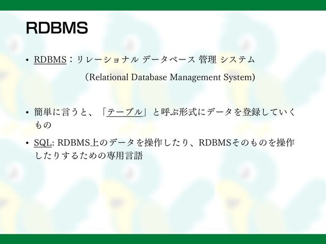 RDBMS
• RDBMS：リレーショナル データベース 管理 システム
（Relational Database Management System)
• 簡単に言うと、「テーブル」と呼ぶ形式にデータを登録していく
もの
• SQL: RDBMS上のデータを操作したり、RDBMSそのものを操作
したりするための専用言語
