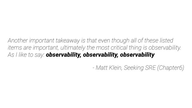 Another important takeaway is that even though all of these listed
items are important, ultimately the most critical thing is observability.
As I like to say: observability, observability, observability
- Matt Klein, Seeking SRE (Chapter6)
