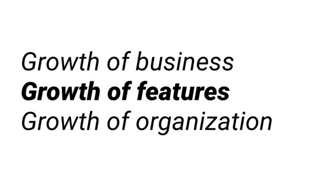 Growth of business
Growth of features
Growth of organization
