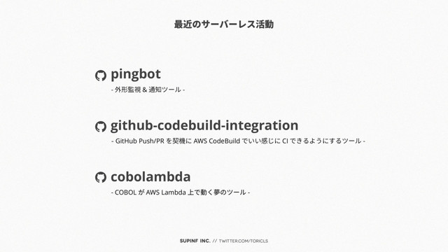 SUPINF Inc. // twitter.com/toricls
最近のサーバーレス活動
pingbot
github-codebuild-integration
cobolambda
- 外形監視 & 通知ツール -
- GitHub Push/PR を契機に AWS CodeBuild でいい感じに CI できるようにするツール -
- COBOL が AWS Lambda 上で動く夢のツール -
