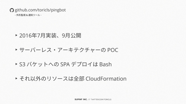 SUPINF Inc. // twitter.com/toricls
▶︎ 2016年7月実装、9月公開
▶︎ サーバーレス・アーキテクチャーの POC
▶︎ S3 バケットへの SPA デプロイは Bash
▶︎ それ以外のリソースは全部 CloudFormation
github.com/toricls/pingbot
- 外形監視 & 通知ツール -
