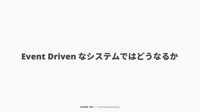 SUPINF Inc. // twitter.com/toricls
Event Driven なシステムではどうなるか
