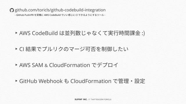 SUPINF Inc. // twitter.com/toricls
▶︎ AWS CodeBuild は並列数じゃなくて実行時間課金 :)
▶︎ CI 結果でプルリクのマージ可否を制御したい
▶︎ AWS SAM & CloudFormation でデプロイ
▶︎ GitHub Webhook も CloudFormation で管理・設定
github.com/toricls/github-codebuild-integration
- GitHub Push/PR を契機に AWS CodeBuild でいい感じに CI できるようにするツール -
