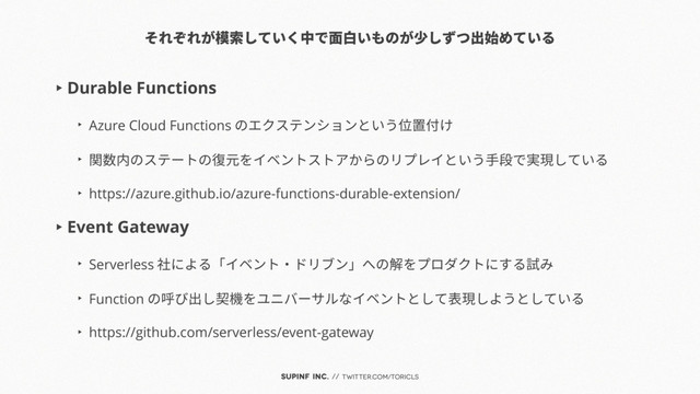 SUPINF Inc. // twitter.com/toricls
それぞれが模索していく中で面白いものが少しずつ出始めている
▶︎ Durable Functions
▶︎
Azure Cloud Functions のエクステンションという位置付け
▶︎
関数内のステートの復元をイベントストアからのリプレイという手段で実現している
▶︎
https://azure.github.io/azure-functions-durable-extension/
▶︎ Event Gateway
▶︎
Serverless 社による「イベント・ドリブン」への解をプロダクトにする試み
▶︎
Function の呼び出し契機をユニバーサルなイベントとして表現しようとしている
▶︎
https://github.com/serverless/event-gateway
