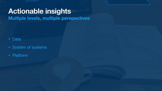Actionable insights
Multiple levels, multiple perspectives
• Data

• System of systems

• Platform
