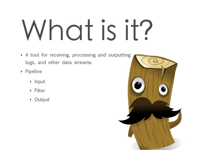 What is it?
‣ A tool for receiving, processing and outputting
logs, and other data streams.
‣ Pipeline
‣ Input
‣ Filter
‣ Output

