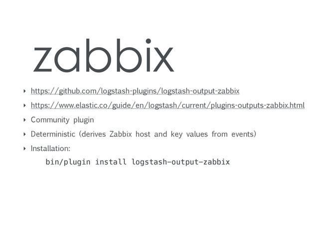 zabbix
‣ https://github.com/logstash-plugins/logstash-output-zabbix
‣ https://www.elastic.co/guide/en/logstash/current/plugins-outputs-zabbix.html
‣ Community plugin
‣ Deterministic (derives Zabbix host and key values from events)
‣ Installation:
bin/plugin install logstash-output-zabbix
