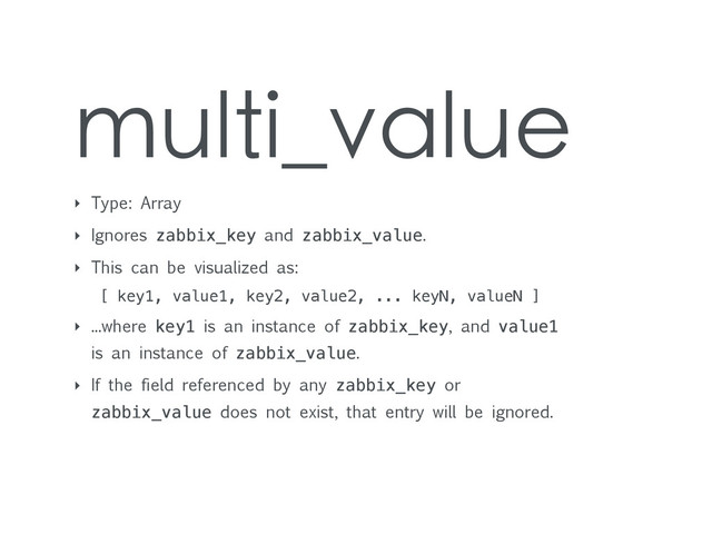 multi_value
‣ Type: Array
‣ Ignores zabbix_key and zabbix_value.
‣ This can be visualized as:
[ key1, value1, key2, value2, ... keyN, valueN ]
‣ ...where key1 is an instance of zabbix_key, and value1
is an instance of zabbix_value.
‣ If the field referenced by any zabbix_key or
zabbix_value does not exist, that entry will be ignored.
