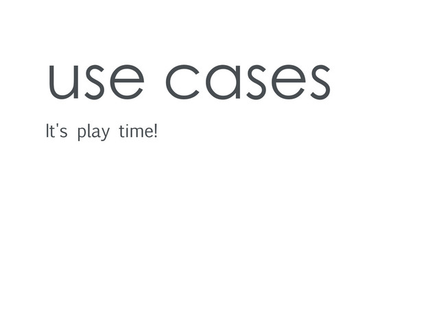 use cases
It's play time!
