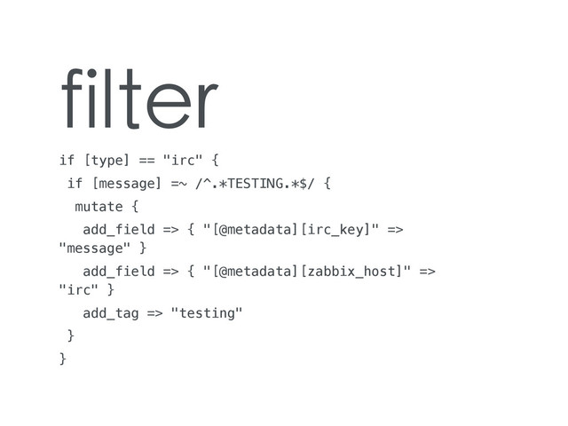 filter
if [type] == "irc" {
if [message] =~ /^.*TESTING.*$/ {
mutate {
add_field => { "[@metadata][irc_key]" =>
"message" }
add_field => { "[@metadata][zabbix_host]" =>
"irc" }
add_tag => "testing"
}
}
