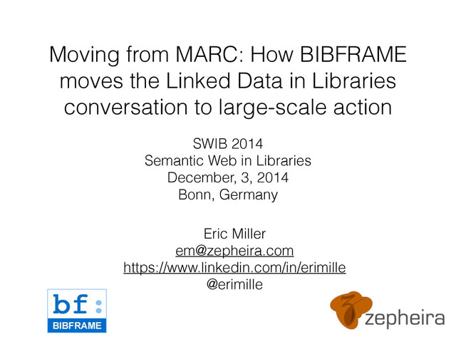 Moving from MARC: How BIBFRAME
moves the Linked Data in Libraries
conversation to large-scale action
SWIB 2014
Semantic Web in Libraries
December, 3, 2014
Bonn, Germany
Eric Miller
em@zepheira.com
https://www.linkedin.com/in/erimille
@erimille
